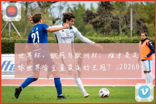 世界杯、欧冠与欧洲杯：谁才是足球世界含金量最高的王冠？_20260609201251