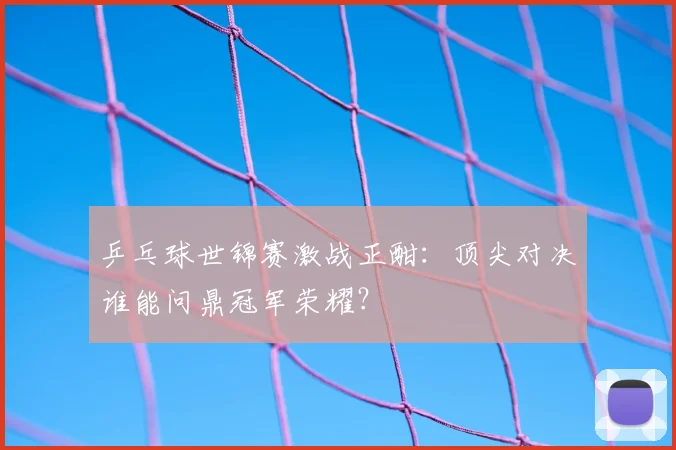 乒乓球世锦赛激战正酣:顶尖对决谁能问鼎冠军荣耀?