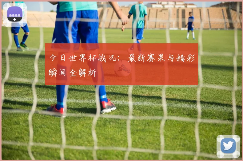 今日世界杯战况：最新赛果与精彩瞬间全解析
