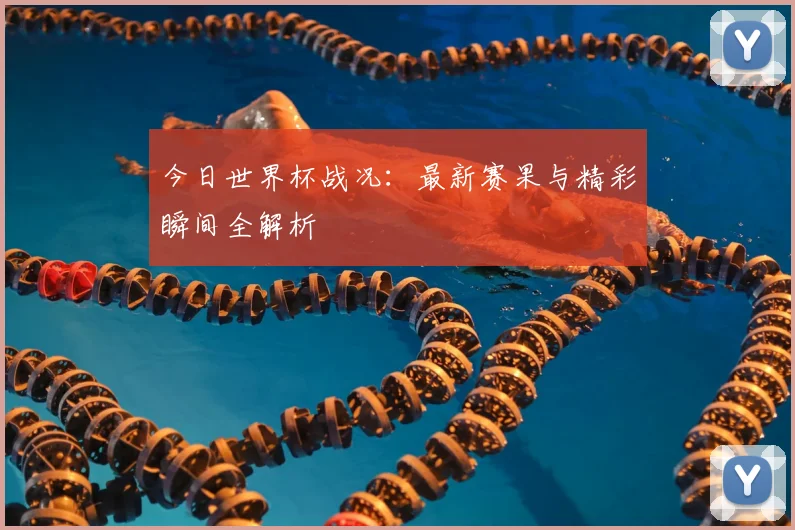 今日世界杯战况:最新赛果与精彩瞬间全解析