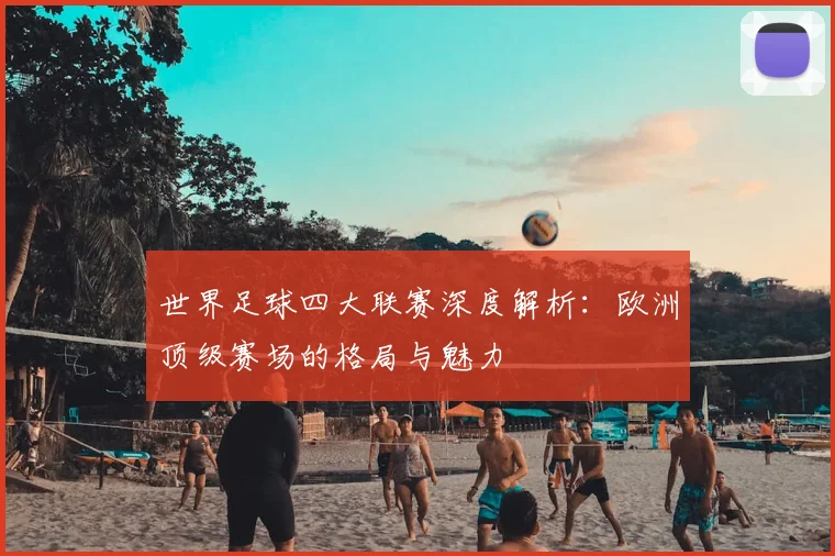 世界足球四大联赛深度解析：欧洲顶级赛场的格局与魅力