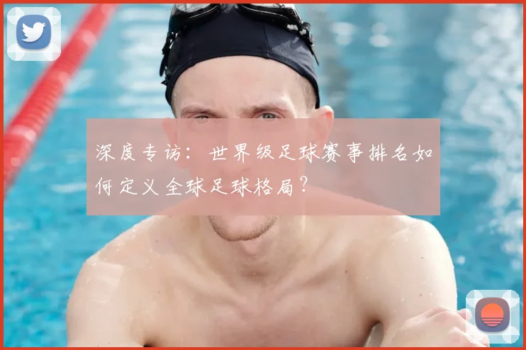 深度专访:世界级足球赛事排名如何定义全球足球格局?