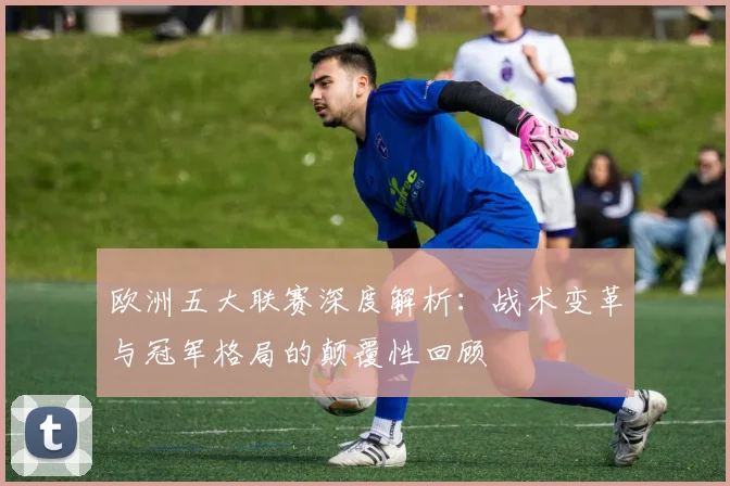 欧洲五大联赛深度解析：战术变革与冠军格局的颠覆性回顾